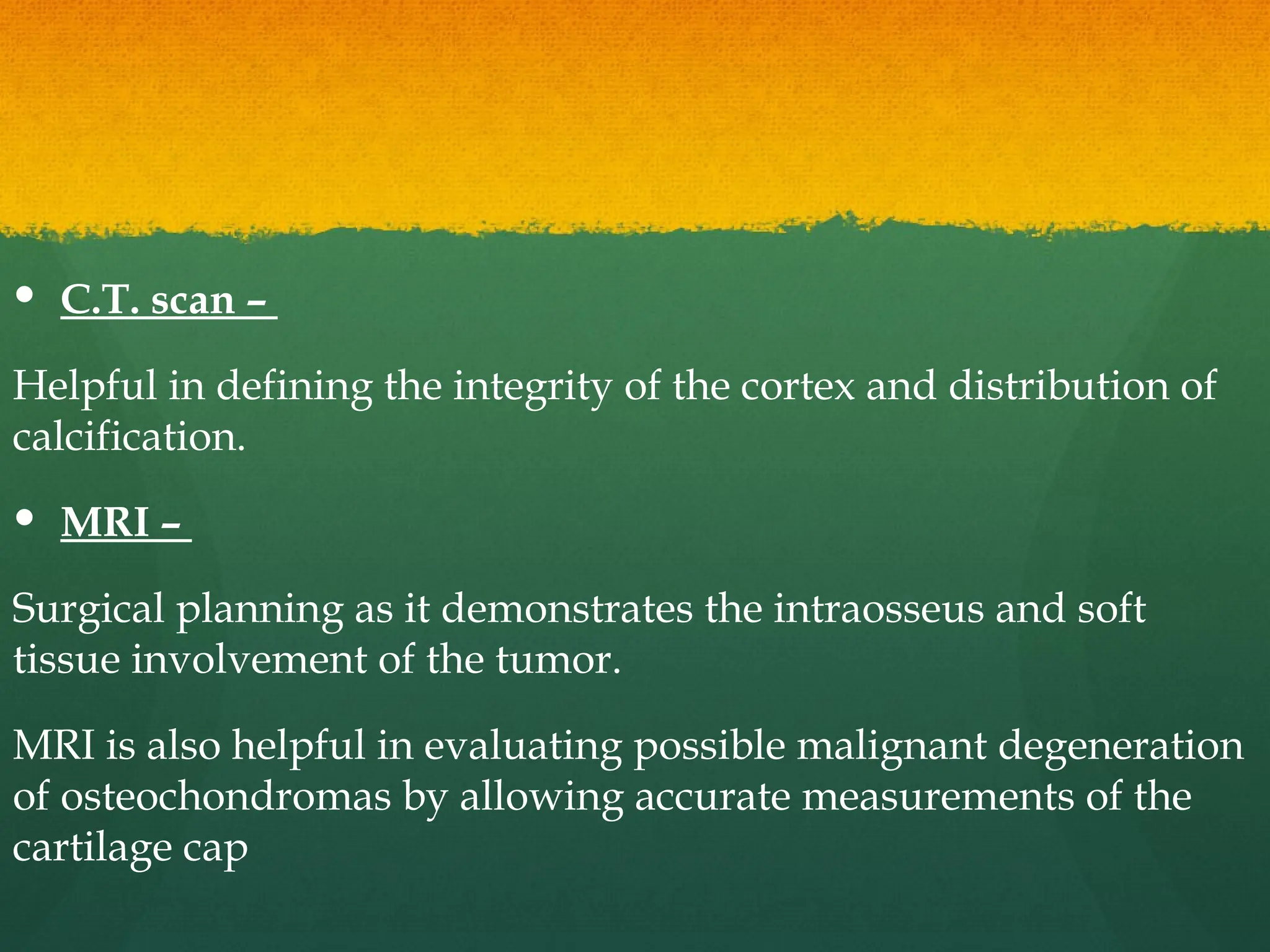  C.T. scan –
Helpful in defining the integrity of the cortex and distribution of
calcification.
 MRI –
Surgical planning as it demonstrates the intraosseus and soft
tissue involvement of the tumor.
MRI is also helpful in evaluating possible malignant degeneration
of osteochondromas by allowing accurate measurements of the
cartilage cap
 
