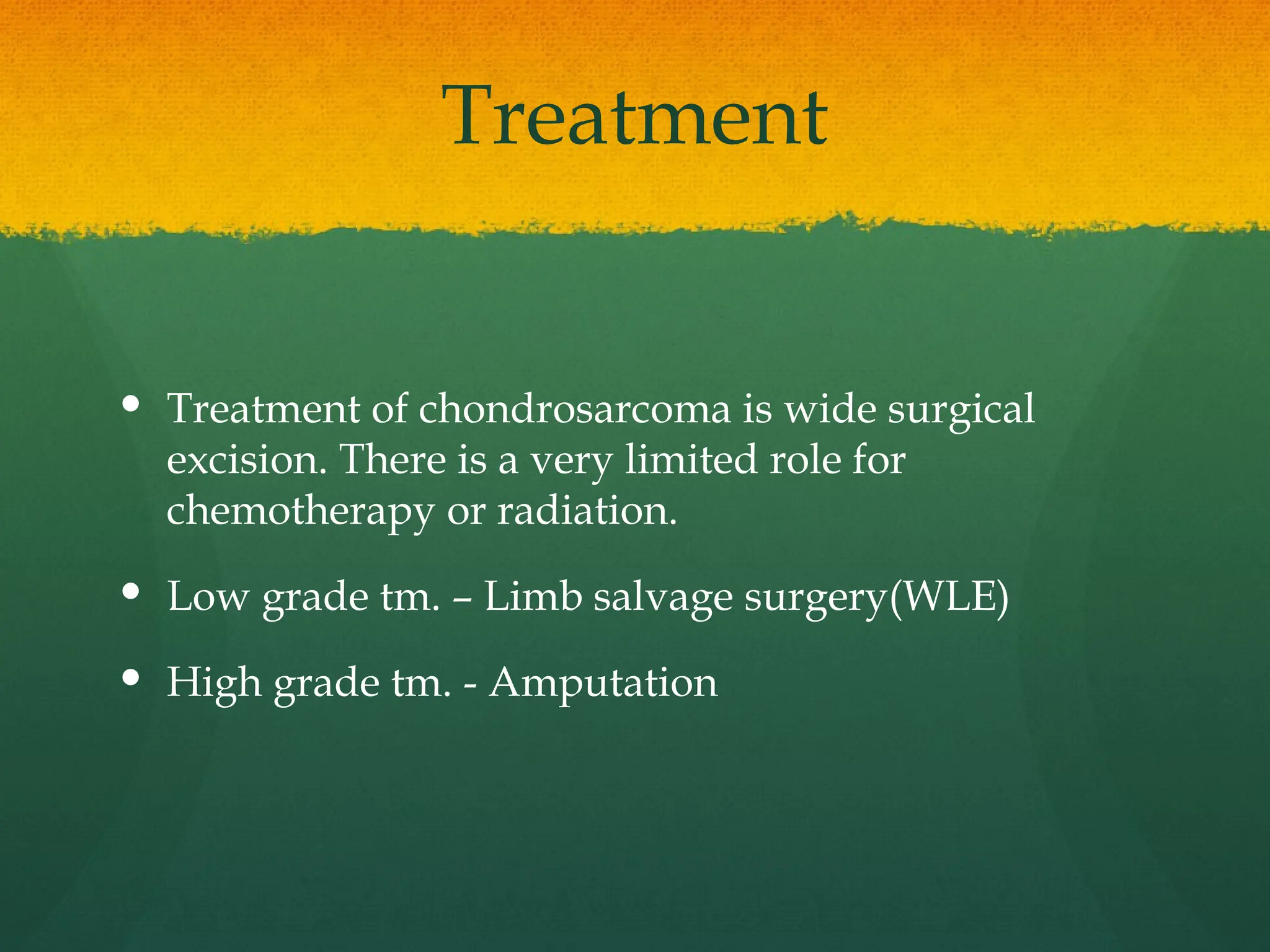 Treatment
 Treatment of chondrosarcoma is wide surgical
excision. There is a very limited role for
chemotherapy or radiation.
 Low grade tm. – Limb salvage surgery(WLE)
 High grade tm. - Amputation
 