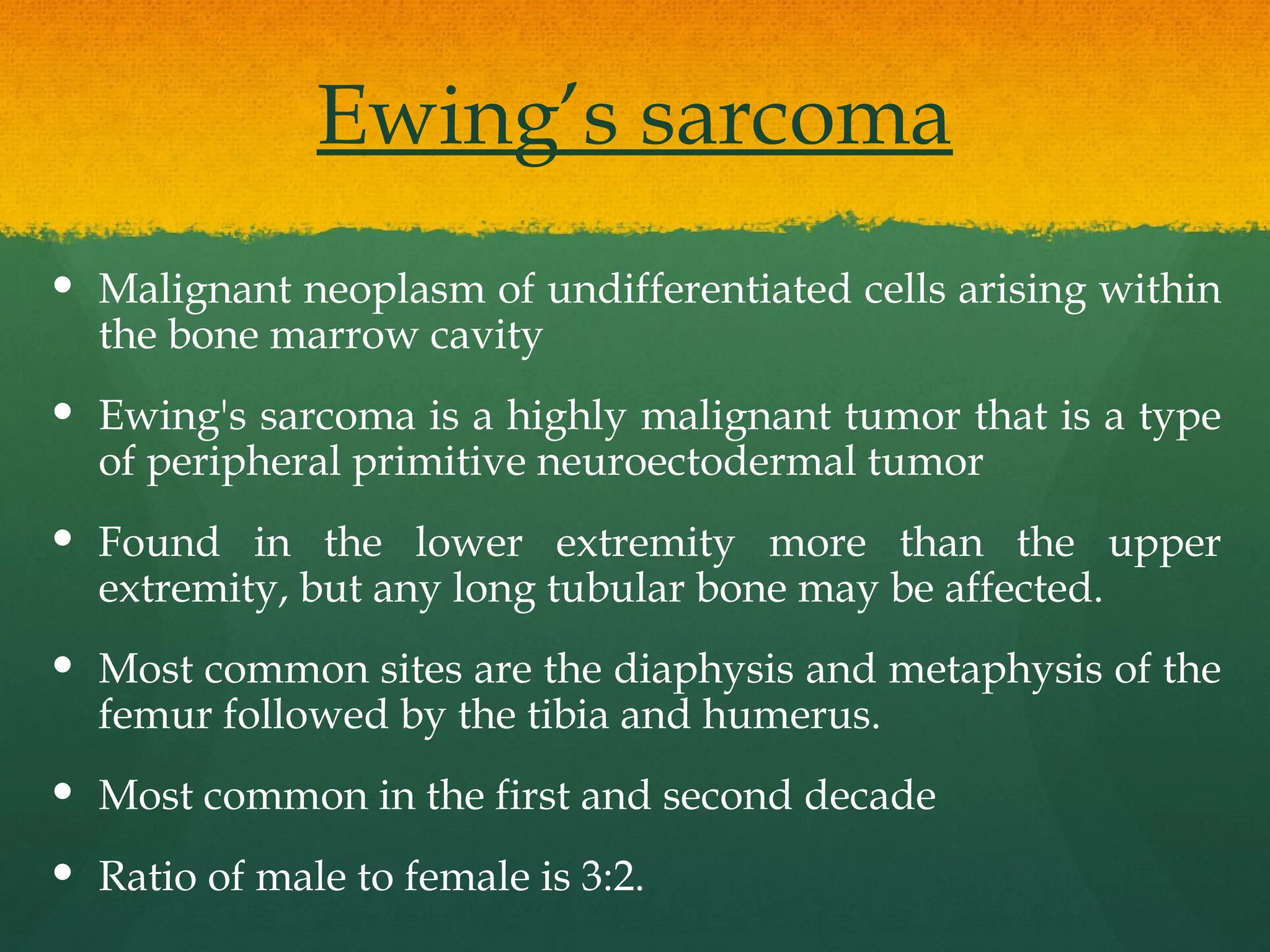 Ewing’s sarcoma
 Malignant neoplasm of undifferentiated cells arising within
the bone marrow cavity
 Ewing's sarcoma is a highly malignant tumor that is a type
of peripheral primitive neuroectodermal tumor
 Found in the lower extremity more than the upper
extremity, but any long tubular bone may be affected.
 Most common sites are the diaphysis and metaphysis of the
femur followed by the tibia and humerus.
 Most common in the first and second decade
 Ratio of male to female is 3:2.
 
