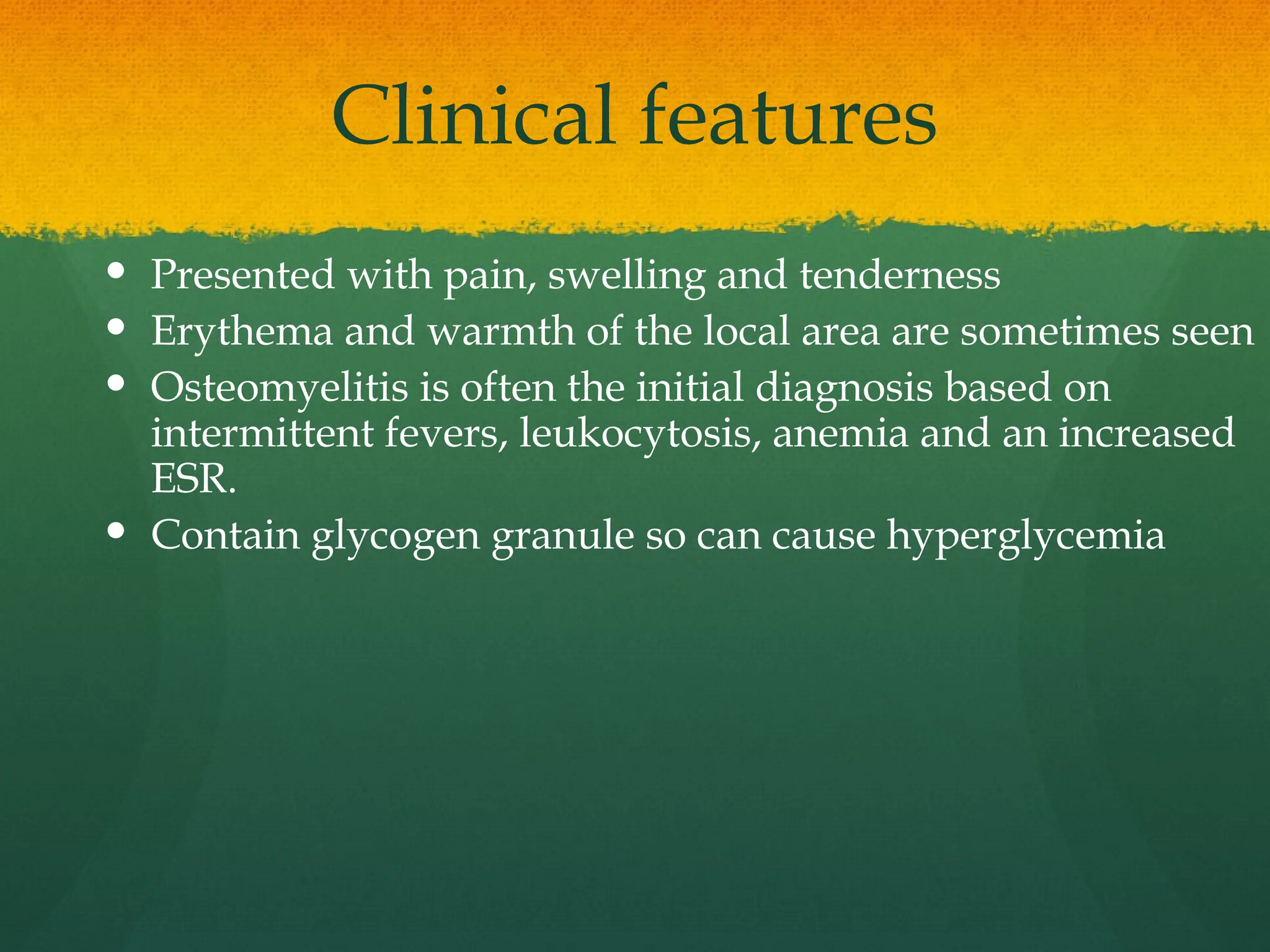 Clinical features
 Presented with pain, swelling and tenderness
 Erythema and warmth of the local area are sometimes seen
 Osteomyelitis is often the initial diagnosis based on
intermittent fevers, leukocytosis, anemia and an increased
ESR.
 Contain glycogen granule so can cause hyperglycemia
 