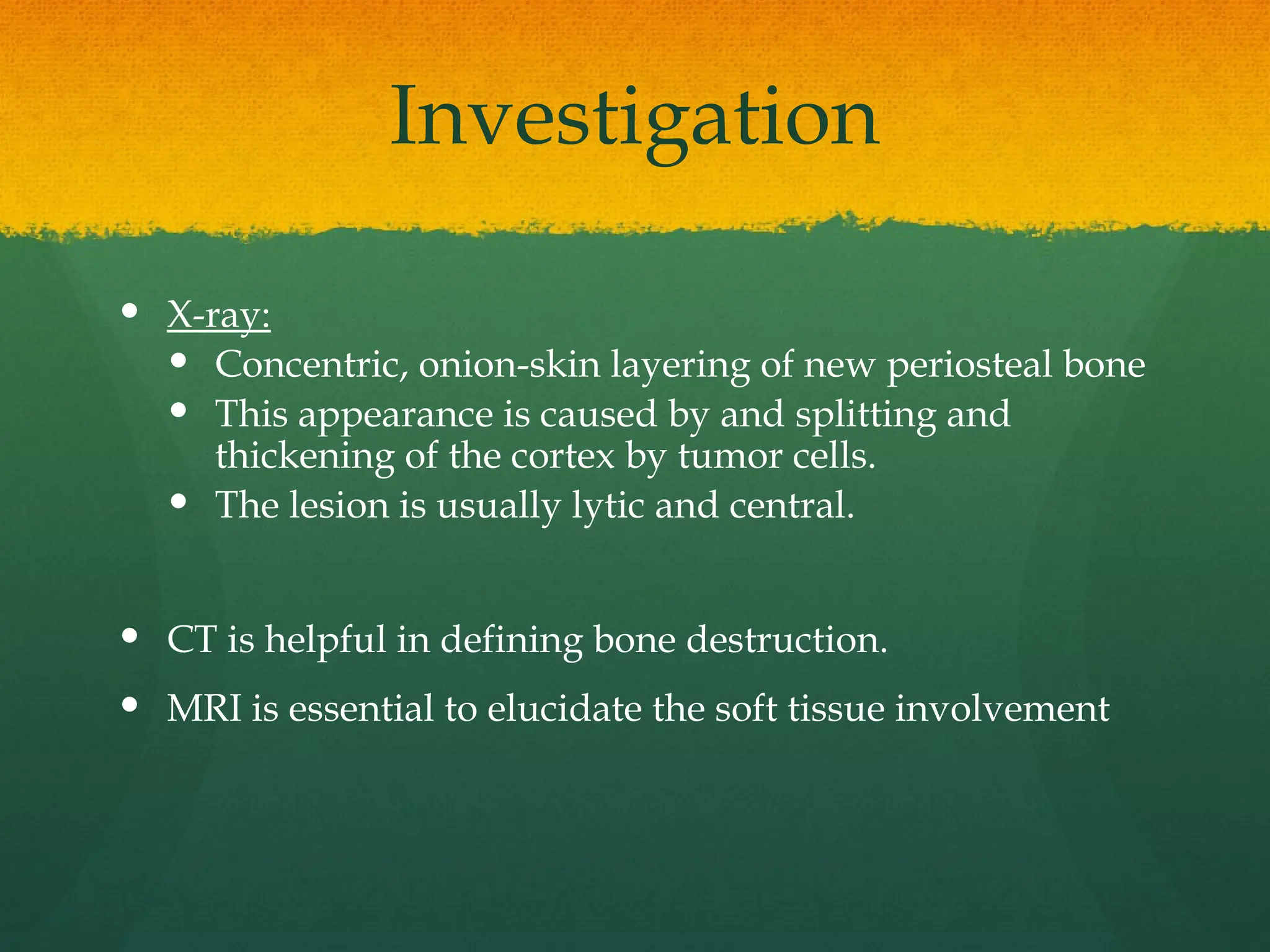 Investigation
 X-ray:
 Concentric, onion-skin layering of new periosteal bone
 This appearance is caused by and splitting and
thickening of the cortex by tumor cells.
 The lesion is usually lytic and central.
 CT is helpful in defining bone destruction.
 MRI is essential to elucidate the soft tissue involvement
 