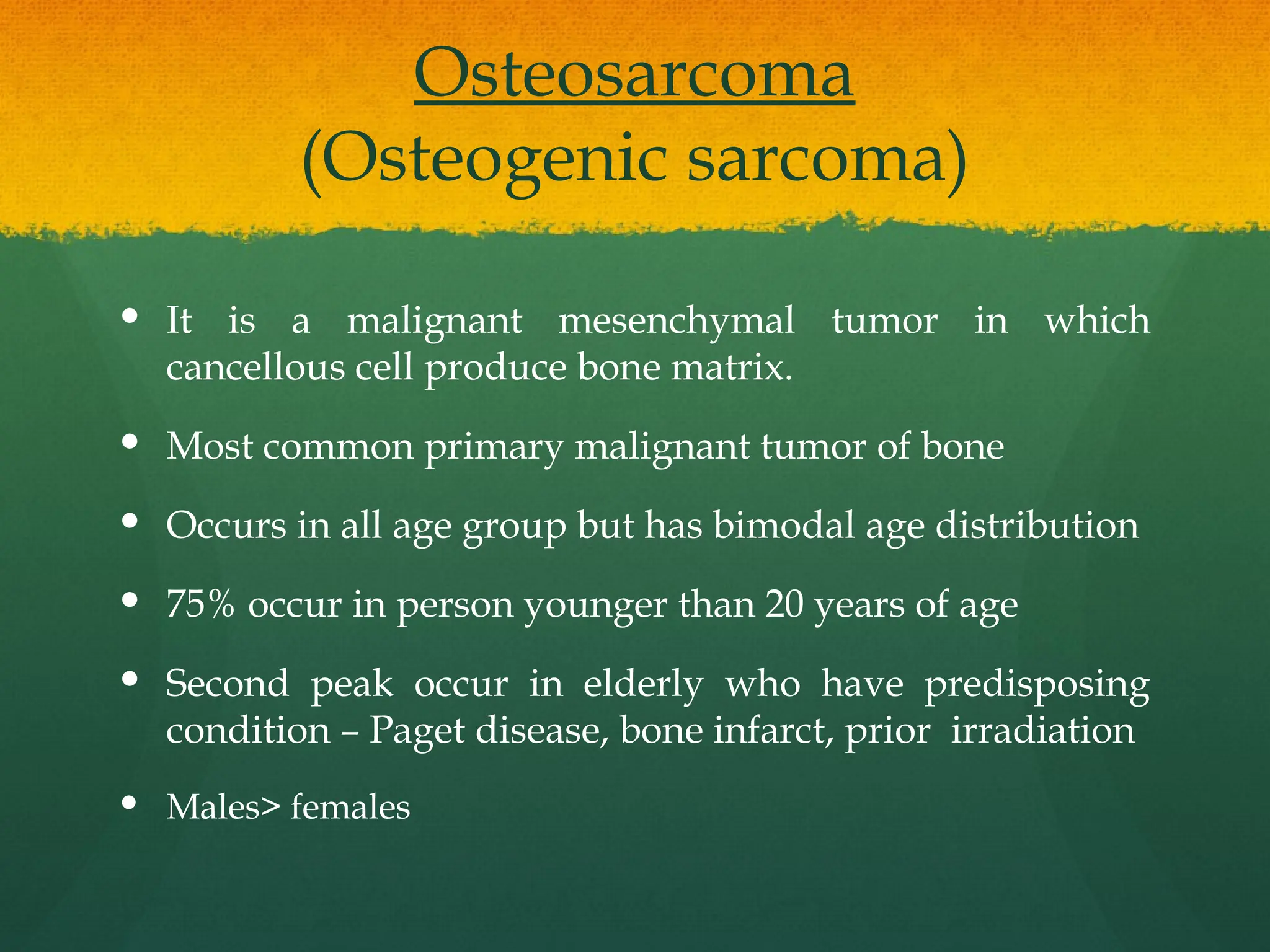 Osteosarcoma
(Osteogenic sarcoma)
 It is a malignant mesenchymal tumor in which
cancellous cell produce bone matrix.
 Most common primary malignant tumor of bone
 Occurs in all age group but has bimodal age distribution
 75% occur in person younger than 20 years of age
 Second peak occur in elderly who have predisposing
condition – Paget disease, bone infarct, prior irradiation
 Males> females
 