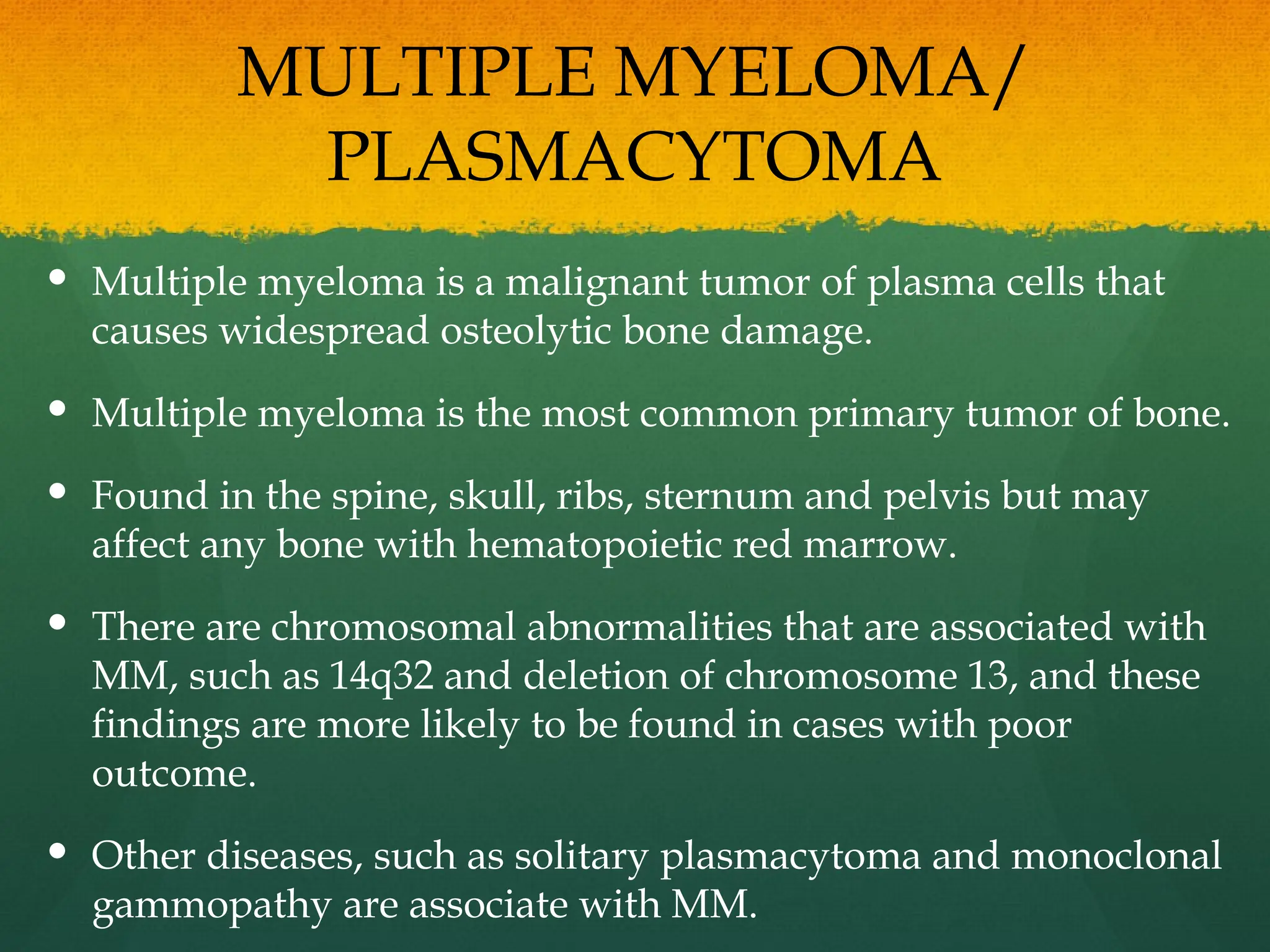 MULTIPLE MYELOMA/
PLASMACYTOMA
 Multiple myeloma is a malignant tumor of plasma cells that
causes widespread osteolytic bone damage.
 Multiple myeloma is the most common primary tumor of bone.
 Found in the spine, skull, ribs, sternum and pelvis but may
affect any bone with hematopoietic red marrow.
 There are chromosomal abnormalities that are associated with
MM, such as 14q32 and deletion of chromosome 13, and these
findings are more likely to be found in cases with poor
outcome.
 Other diseases, such as solitary plasmacytoma and monoclonal
gammopathy are associate with MM.
 
