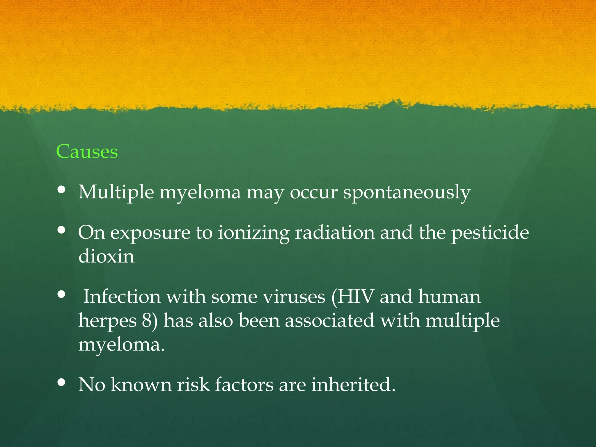Causes
 Multiple myeloma may occur spontaneously
 On exposure to ionizing radiation and the pesticide
dioxin
 Infection with some viruses (HIV and human
herpes 8) has also been associated with multiple
myeloma.
 No known risk factors are inherited.
 