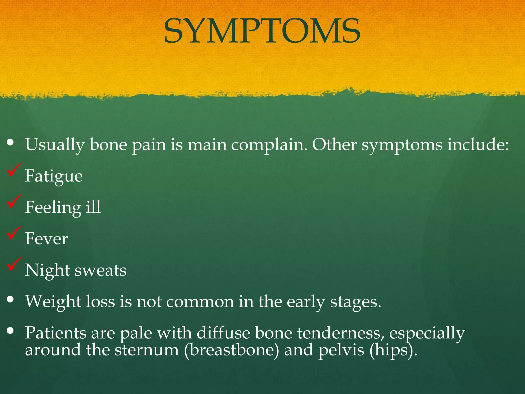 SYMPTOMS
 Usually bone pain is main complain. Other symptoms include:
Fatigue
Feeling ill
Fever
Night sweats
 Weight loss is not common in the early stages.
 Patients are pale with diffuse bone tenderness, especially
around the sternum (breastbone) and pelvis (hips).
 