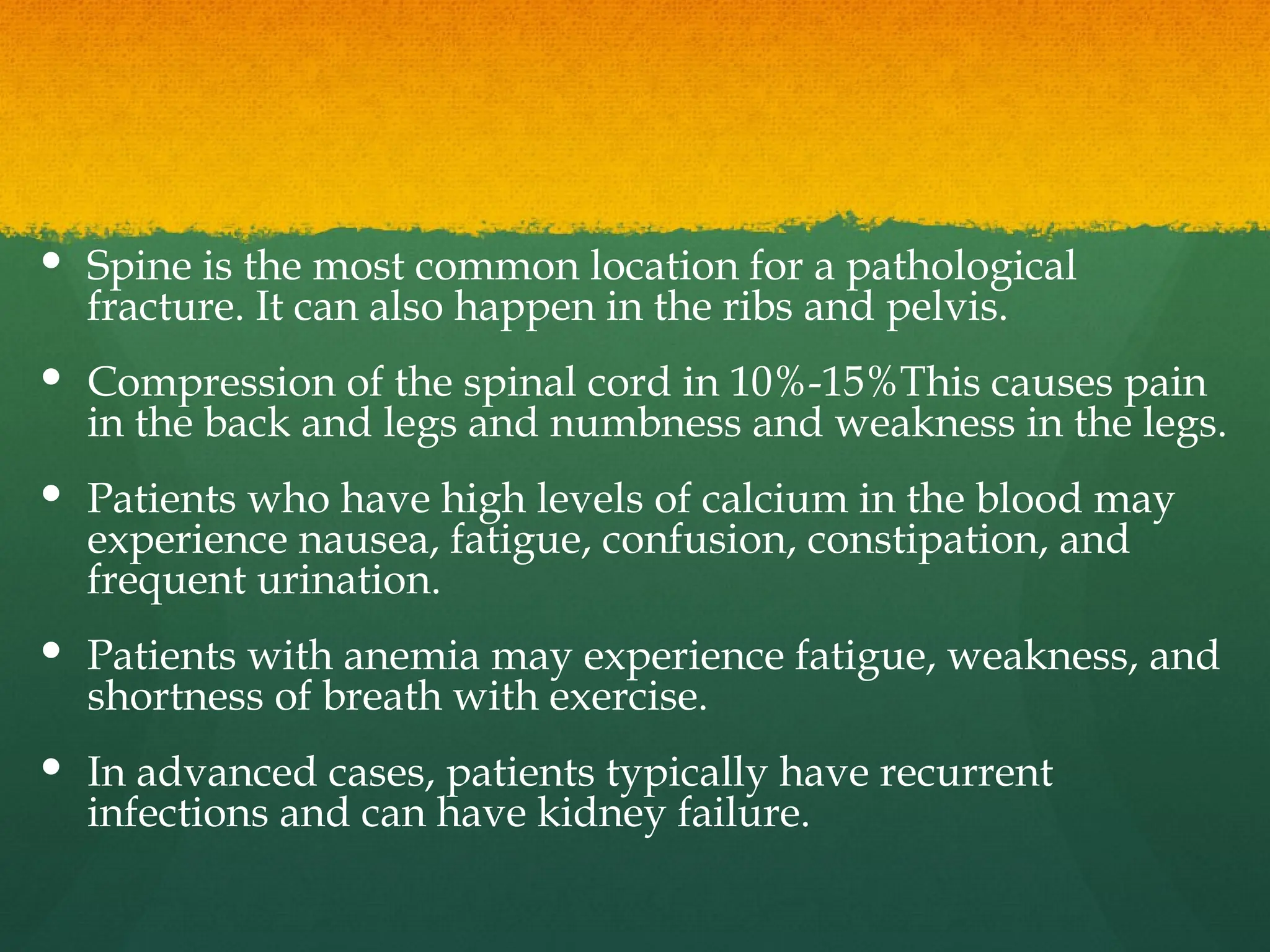  Spine is the most common location for a pathological
fracture. It can also happen in the ribs and pelvis.
 Compression of the spinal cord in 10%-15%This causes pain
in the back and legs and numbness and weakness in the legs.
 Patients who have high levels of calcium in the blood may
experience nausea, fatigue, confusion, constipation, and
frequent urination.
 Patients with anemia may experience fatigue, weakness, and
shortness of breath with exercise.
 In advanced cases, patients typically have recurrent
infections and can have kidney failure.
 