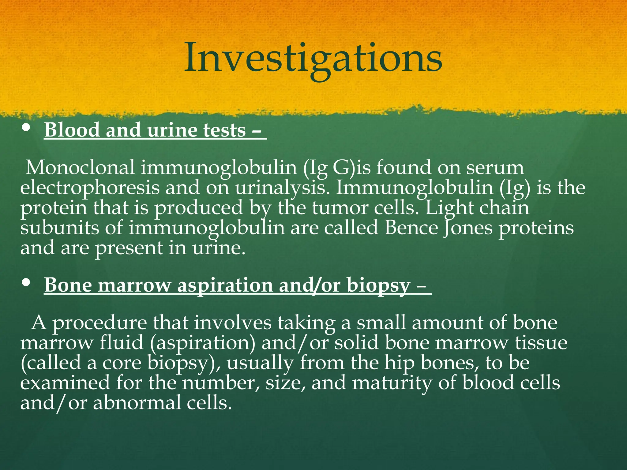 Investigations
 Blood and urine tests –
Monoclonal immunoglobulin (Ig G)is found on serum
electrophoresis and on urinalysis. Immunoglobulin (Ig) is the
protein that is produced by the tumor cells. Light chain
subunits of immunoglobulin are called Bence Jones proteins
and are present in urine.
 Bone marrow aspiration and/or biopsy –
A procedure that involves taking a small amount of bone
marrow fluid (aspiration) and/or solid bone marrow tissue
(called a core biopsy), usually from the hip bones, to be
examined for the number, size, and maturity of blood cells
and/or abnormal cells.
 