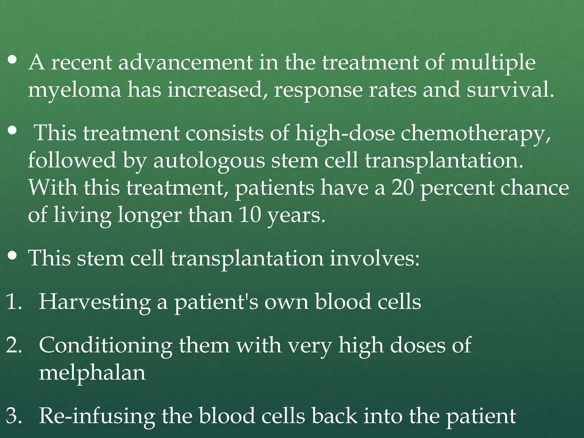  A recent advancement in the treatment of multiple
myeloma has increased, response rates and survival.
 This treatment consists of high-dose chemotherapy,
followed by autologous stem cell transplantation.
With this treatment, patients have a 20 percent chance
of living longer than 10 years.
 This stem cell transplantation involves:
1. Harvesting a patient's own blood cells
2. Conditioning them with very high doses of
melphalan
3. Re-infusing the blood cells back into the patient
 