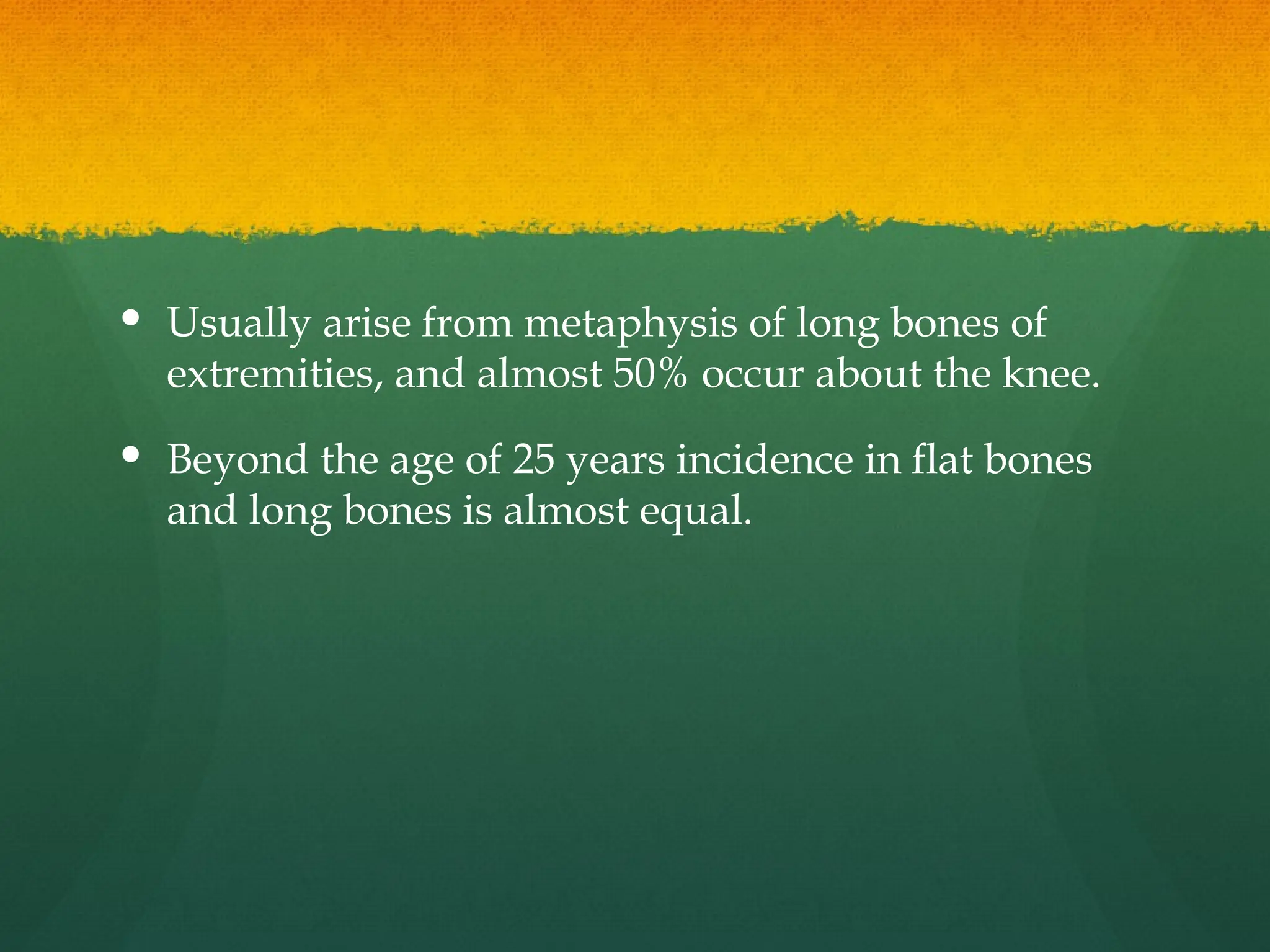  Usually arise from metaphysis of long bones of
extremities, and almost 50% occur about the knee.
 Beyond the age of 25 years incidence in flat bones
and long bones is almost equal.
 
