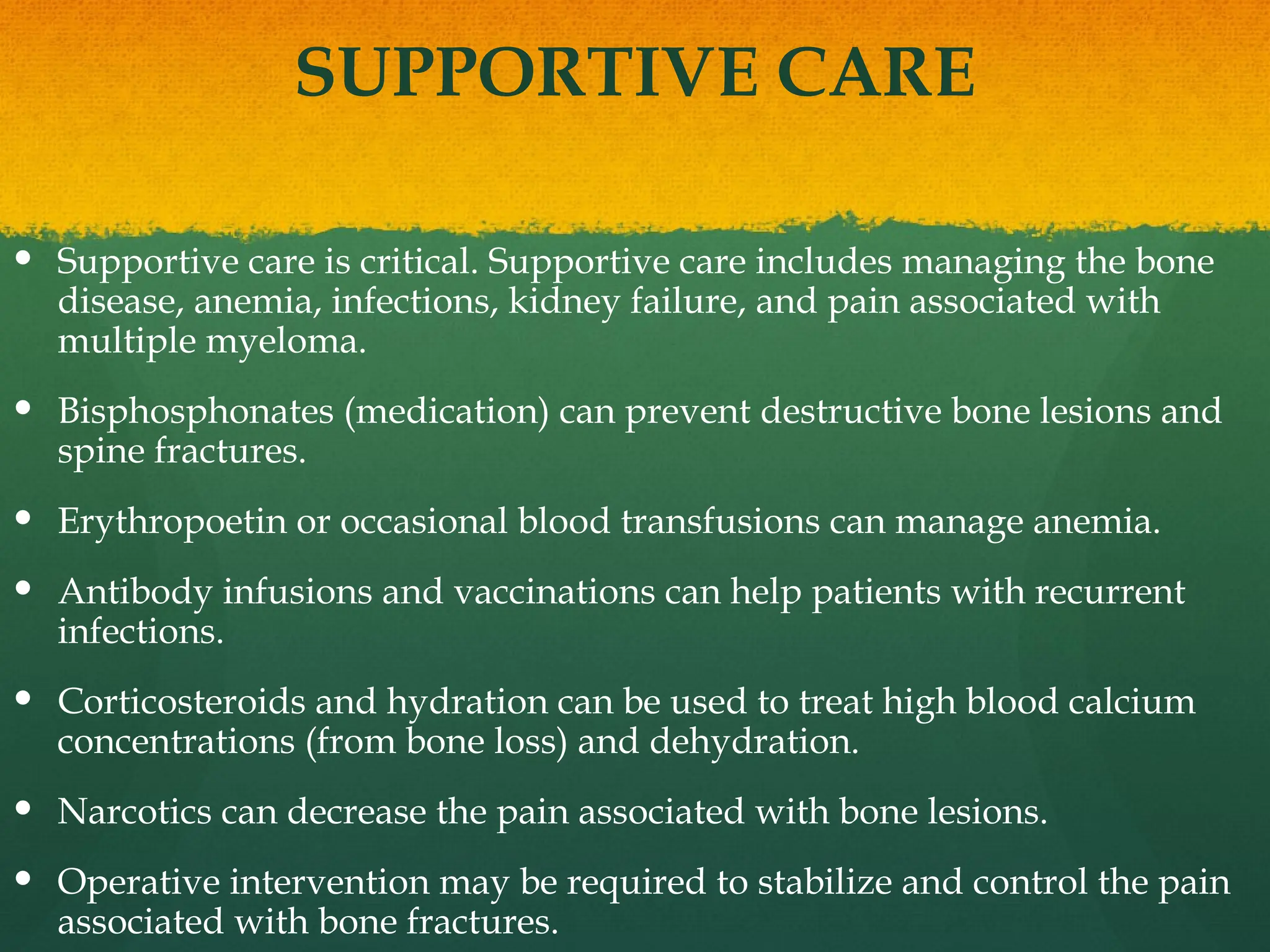 SUPPORTIVE CARE
 Supportive care is critical. Supportive care includes managing the bone
disease, anemia, infections, kidney failure, and pain associated with
multiple myeloma.
 Bisphosphonates (medication) can prevent destructive bone lesions and
spine fractures.
 Erythropoetin or occasional blood transfusions can manage anemia.
 Antibody infusions and vaccinations can help patients with recurrent
infections.
 Corticosteroids and hydration can be used to treat high blood calcium
concentrations (from bone loss) and dehydration.
 Narcotics can decrease the pain associated with bone lesions.
 Operative intervention may be required to stabilize and control the pain
associated with bone fractures.
 