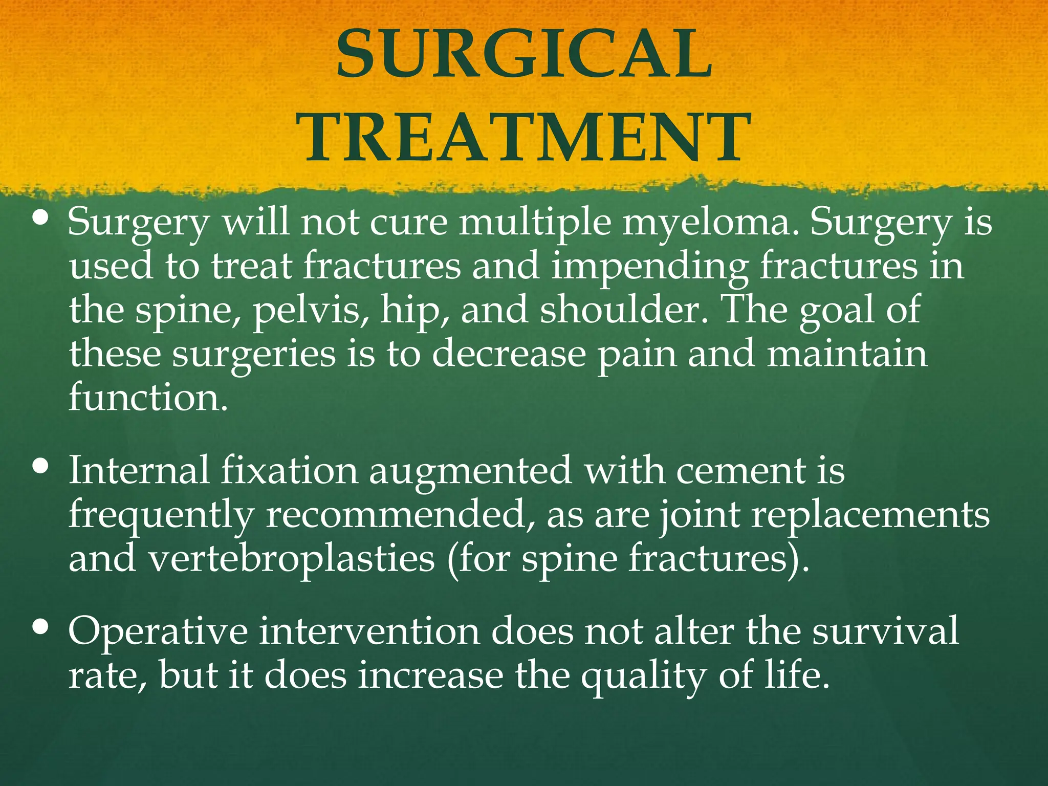 SURGICAL
TREATMENT
 Surgery will not cure multiple myeloma. Surgery is
used to treat fractures and impending fractures in
the spine, pelvis, hip, and shoulder. The goal of
these surgeries is to decrease pain and maintain
function.
 Internal fixation augmented with cement is
frequently recommended, as are joint replacements
and vertebroplasties (for spine fractures).
 Operative intervention does not alter the survival
rate, but it does increase the quality of life.
 