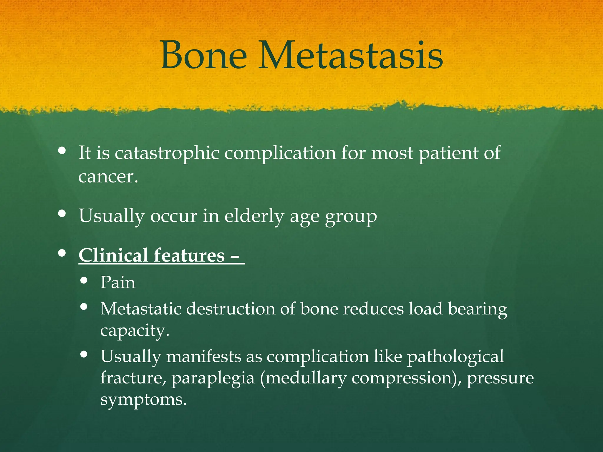 Bone Metastasis
 It is catastrophic complication for most patient of
cancer.
 Usually occur in elderly age group
 Clinical features –
 Pain
 Metastatic destruction of bone reduces load bearing
capacity.
 Usually manifests as complication like pathological
fracture, paraplegia (medullary compression), pressure
symptoms.
 