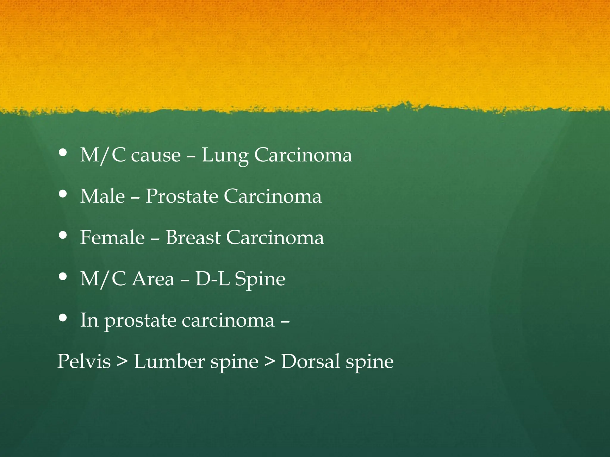  M/C cause – Lung Carcinoma
 Male – Prostate Carcinoma
 Female – Breast Carcinoma
 M/C Area – D-L Spine
 In prostate carcinoma –
Pelvis > Lumber spine > Dorsal spine
 