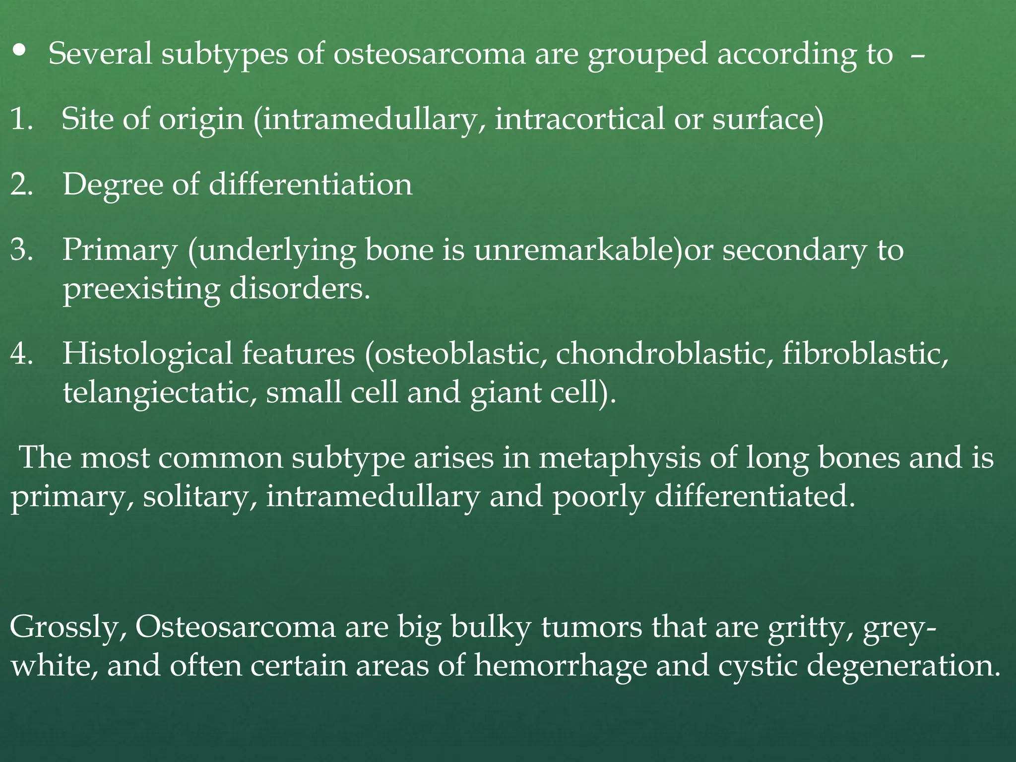  Several subtypes of osteosarcoma are grouped according to –
1. Site of origin (intramedullary, intracortical or surface)
2. Degree of differentiation
3. Primary (underlying bone is unremarkable)or secondary to
preexisting disorders.
4. Histological features (osteoblastic, chondroblastic, fibroblastic,
telangiectatic, small cell and giant cell).
The most common subtype arises in metaphysis of long bones and is
primary, solitary, intramedullary and poorly differentiated.
Grossly, Osteosarcoma are big bulky tumors that are gritty, grey-
white, and often certain areas of hemorrhage and cystic degeneration.
 