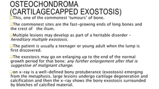OSTEOCHONDROMA
(CARTILAGECAPPED EXOSTOSIS)
This, one of the commonest ‘tumours’ of bone.
The commonest sites are the fast-growing ends of long bones and
the crest of the ilium.
Multiple lesions may develop as part of a heritable disorder –
hereditary multiple exostosis.
The patient is usually a teenager or young adult when the lump is
first discovered.
The exostosis may go on enlarging up to the end of the normal
growth period for that bone; any further enlargement after that is
suggestive of malignant change.
on x-ray is a well-defined bony protuberance (exostosis) emerging
from the metaphysis. large lesions undergo cartilage degeneration and
calcification and then the x-ray shows the bony exostosis surrounded
by blotches of calcified material.
 