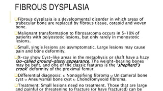 FIBROUS DYSPLASIA
Fibrous dysplasia is a developmental disorder in which areas of
trabecular bone are replaced by fibrous tissue, osteoid and woven
bone.
Malignant transformation to fibrosarcoma occurs in 5–10% of
patients with polyostotic lesions, but only rarely in monostotic
lesions.
Small, single lesions are asymptomatic. Large lesions may cause
pain and bone deformity.
X-ray show Cyst-like areas in the metaphysis or shaft have a hazy
(so-called ground-glass) appearance. The weight-bearing bones
may be bent, and one of the classic features is the ‘shepherd’s
crook’ deformity of the proximal femur.
Differential diagnosis:  Nonossifying fibroma  Unicameral bone
cyst  Aneurysmal bone cyst  Chondromyxoid fibroma.
Treatment: Small lesions need no treatment. Those that are large
and painful or threatening to fracture (or have fractured) can be
 