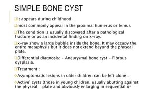 SIMPLE BONE CYST
It appears during childhood.
most commonly appear in the proximal humerus or femur.
The condition is usually discovered after a pathological
fracture or as an incidental finding on x-ray.
x-ray show a large bubble inside the bone. It may occupy the
entire metaphysis but it does not extend beyond the physeal
plate.
Differential diagnosis: - Aneurysmal bone cyst - Fibrous
dysplasia.
Treatment :
Asymptomatic lesions in older children can be left alone .
Active’ cysts (those in young children, usually abutting against
the physeal plate and obviously enlarging in sequential x-
 