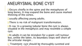 ANEURYSMAL BONE CYST
Occurs chiefly in the spine and the metaphyses of
long bones, It may expand the bone and cause marked
thinning of the cortex.
usually affecting young adults.
There is no risk of malignant transformation.
X-ray: In a growing tubular bone the cyst is always
situated in the metaphysis and may resemble a simple
cyst.
In adults it can be mistaken for a giant-cell tumour
but, unlike the latter, its boundary stops well short of
the articular margin .
 Treatment: cyst should be thoroughly curetted and
 