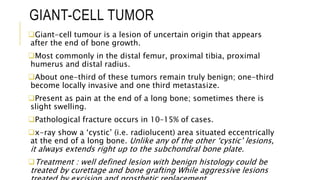 GIANT-CELL TUMOR
Giant-cell tumour is a lesion of uncertain origin that appears
after the end of bone growth.
Most commonly in the distal femur, proximal tibia, proximal
humerus and distal radius.
About one-third of these tumors remain truly benign; one-third
become locally invasive and one third metastasize.
Present as pain at the end of a long bone; sometimes there is
slight swelling.
Pathological fracture occurs in 10–15% of cases.
x-ray show a ‘cystic’ (i.e. radiolucent) area situated eccentrically
at the end of a long bone. Unlike any of the other ‘cystic’ lesions,
it always extends right up to the subchondral bone plate.
Treatment : well defined lesion with benign histology could be
treated by curettage and bone grafting While aggressive lesions
 