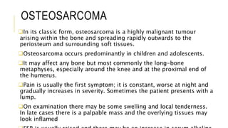 OSTEOSARCOMA
In its classic form, osteosarcoma is a highly malignant tumour
arising within the bone and spreading rapidly outwards to the
periosteum and surrounding soft tissues.
Osteosarcoma occurs predominantly in children and adolescents.
It may affect any bone but most commonly the long-bone
metaphyses, especially around the knee and at the proximal end of
the humerus.
Pain is usually the first symptom; it is constant, worse at night and
gradually increases in severity. Sometimes the patient presents with a
lump.
On examination there may be some swelling and local tenderness.
In late cases there is a palpable mass and the overlying tissues may
look inflamed
 