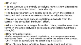 On x-ray
 Some tumours are entirely osteolytic, others show alternating
areas of lysis and increased bone density.
The tumour margins are poorly defined. Often the cortex is
breached and the tumour extends into the adjacent tissues.
Streaks of new bone appear, radiating outwards from the
cortex – the so-called ‘sunburst’ effect.
Where the tumour emerges from the cortex, reactive new bone
forms in the angle between periosteum and cortex (Codman’s
triangle).
Other imaging studies:
-Radio-isotope scans may reveal skip lesions, but a negative scan does
not exclude them. -CT and MRI reliably show the extent of the tumour.
-Chest x-rays or pulmonary CT to detect lung metastases.
DDx: Chronic bone infection, large gouty tophi and stress
 