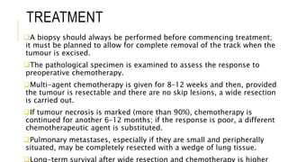 TREATMENT
A biopsy should always be performed before commencing treatment;
it must be planned to allow for complete removal of the track when the
tumour is excised.
The pathological specimen is examined to assess the response to
preoperative chemotherapy.
Multi-agent chemotherapy is given for 8–12 weeks and then, provided
the tumour is resectable and there are no skip lesions, a wide resection
is carried out.
If tumour necrosis is marked (more than 90%), chemotherapy is
continued for another 6–12 months; if the response is poor, a different
chemotherapeutic agent is substituted.
Pulmonary metastases, especially if they are small and peripherally
situated, may be completely resected with a wedge of lung tissue.
Long-term survival after wide resection and chemotherapy is higher
 