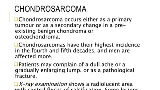 CHONDROSARCOMA
Chondrosarcoma occurs either as a primary
tumour or as a secondary change in a pre-
existing benign chondroma or
osteochondroma.
Chondrosarcomas have their highest incidence
in the fourth and fifth decades, and men are
affected more.
Patients may complain of a dull ache or a
gradually enlarging lump. or as a pathological
fracture.
X-ray examination shows a radiolucent area
 