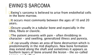 EWING’S SARCOMA
Ewing’s sarcoma is believed to arise from endothelial cells
in the bone marrow.
It occurs most commonly between the ages of 10 and 20
years.
Occure usually in a tubular bone and especially in the
tibia, fibula or clavicle.
The patient presents with pain – often throbbing in
character – and swelling. generalized illness and pyrexia.
X-ray usually shows an area of bone destruction which is
predominantly in the mid diaphysis. New bone formation
may extend along the shaft and sometimes it appears as
fusiform layers of bone around the lesion – the so-called
 