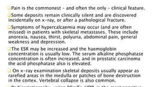 Pain is the commonest – and often the only – clinical feature.
Some deposits remain clinically silent and are discovered
incidentally on x-ray, or after a pathological fracture.
Symptoms of hypercalcaemia may occur (and are often
missed) in patients with skeletal metastases. These include
anorexia, nausea, thirst, polyuria, abdominal pain, general
weakness and depression.
The ESR may be increased and the haemoglobin
concentration is usually low. The serum alkaline phosphatase
concentration is often increased, and in prostatic carcinoma
the acid phosphatase also is elevated.
 On x-ray examination skeletal deposits usually appear as
rarefied areas in the medulla or patches of bone destruction
in the cortex. Vertebral collapse is also common.
 