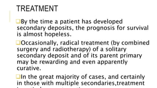 TREATMENT
By the time a patient has developed
secondary deposits, the prognosis for survival
is almost hopeless.
Occasionally, radical treatment (by combined
surgery and radiotherapy) of a solitary
secondary deposit and of its parent primary
may be rewarding and even apparently
curative.
In the great majority of cases, and certainly
in those with multiple secondaries,treatment
 
