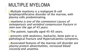 MULTIPLE MYELOMA
Multiple myeloma is a malignant B-cell
lymphoproliferative disorder of the marrow, with
plasma cells predominating.
myeloma is one of the commonest causes of
osteoporosis and vertebral compression fracture in
men over the age of 45 years.
The patient, typically aged 45–65 years.
presents with weakness, backache, bone pain or a
pathological fracture and Hypercalcaemia symptoms.
Associated features of the marrow cell disorder are
plasma protein abnormalities, increased blood
viscosity and anaemia.
 