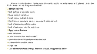 Plain x-ray is the Best initial modality and Should include views in 2 planes . 80 – 90
% of cases can be diagnosed with it.
Benign lesions
Well-defined or sclerotic border
Sharp zone of transition
Small size or multiple lesions
Confinement by natural barriers (eg, growth plate, cortex)
Lack of destruction of the cortex
Lack of extension into the soft tissue
Aggressive lesions
Poor definition
Cortical destruction "moth-eaten"
Speculated or interrupted periosteal reaction
Extension into the soft tissue
Large size
 The absence of these findings does not exclude an aggressive lesion
 