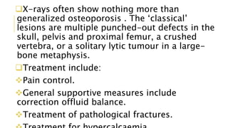 X-rays often show nothing more than
generalized osteoporosis . The ‘classical’
lesions are multiple punched-out defects in the
skull, pelvis and proximal femur, a crushed
vertebra, or a solitary lytic tumour in a large-
bone metaphysis.
Treatment include:
Pain control.
General supportive measures include
correction offluid balance.
Treatment of pathological fractures.
 