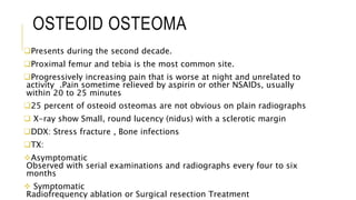 OSTEOID OSTEOMA
Presents during the second decade.
Proximal femur and tebia is the most common site.
Progressively increasing pain that is worse at night and unrelated to
activity .Pain sometime relieved by aspirin or other NSAIDs, usually
within 20 to 25 minutes
25 percent of osteoid osteomas are not obvious on plain radiographs
 X-ray show Small, round lucency (nidus) with a sclerotic margin
DDX: Stress fracture , Bone infections
TX:
Asymptomatic
Observed with serial examinations and radiographs every four to six
months
 Symptomatic
Radiofrequency ablation or Surgical resection Treatment
 