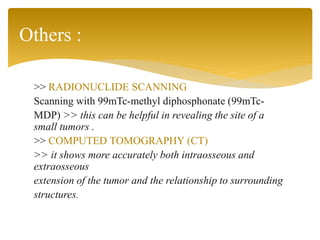 >> RADIONUCLIDE SCANNING
Scanning with 99mTc-methyl diphosphonate (99mTc-
MDP) >> this can be helpful in revealing the site of a
small tumors .
>> COMPUTED TOMOGRAPHY (CT)
>> it shows more accurately both intraosseous and
extraosseous
extension of the tumor and the relationship to surrounding
structures.
Others :
 