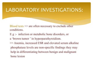 Blood tests >> are often necessary to exclude other
conditions.
E g :- infection or metabolic bone disorders, or
a ‘brown tumor ’ in hyperparathyroidism.
>> Anemia, increased ESR and elevated serum alkaline
phosphatase levels are non-specific findings they may
help in differentiating between benign and malignant
bone lesion
LABORATORY INVESTIGATIONS:
 