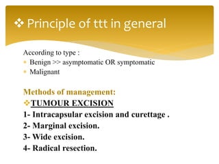 According to type :
 Benign >> asymptomatic OR symptomatic
 Malignant
Methods of management:
TUMOUR EXCISION
1- Intracapsular excision and curettage .
2- Marginal excision.
3- Wide excision.
4- Radical resection.
Principle of ttt in general
 