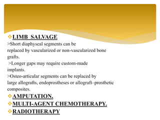 LIMB SALVAGE
>Short diaphyseal segments can be
replaced by vascularized or non-vascularized bone
grafts.
>Longer gaps may require custom-made
implants.
>Osteo-articular segments can be replaced by
large allografts, endoprostheses or allograft–prosthetic
composites.
AMPUTATION.
MULTI-AGENT CHEMOTHERAPY.
RADIOTHERAPY
 
