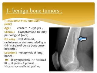 1 - NON-OSSIFYING FIBROMA
(NOF)
Age : childern ‘ < 30 yrs ,
Clinical : asymptomatic Or may
pathologic # (rare)
On x-ray : well defined ,
radiolucent area surrounded by a
thin margin of dense bone , may
be cystic .
Location : metaphysis of long
bones .
ttt : if asymptomatic >> not need
ttt ,,, if patho - # present
>>curettage and bone grafting.
1- benign bone tumors :
 