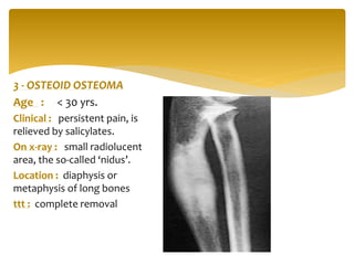 3 - OSTEOID OSTEOMA
Age : < 30 yrs.
Clinical : persistent pain, is
relieved by salicylates.
On x-ray : small radiolucent
area, the so-called ‘nidus’.
Location : diaphysis or
metaphysis of long bones
ttt : complete removal
 