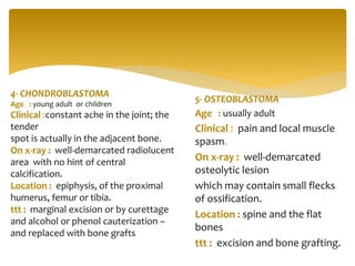 5- OSTEOBLASTOMA
Age : usually adult
Clinical : pain and local muscle
spasm.
On x-ray : well-demarcated
osteolytic lesion
which may contain small flecks
of ossification.
Location : spine and the flat
bones
ttt : excision and bone grafting.
4- CHONDROBLASTOMA
Age : young adult or children
Clinical :constant ache in the joint; the
tender
spot is actually in the adjacent bone.
On x-ray : well-demarcated radiolucent
area with no hint of central
calcification.
Location : epiphysis, of the proximal
humerus, femur or tibia.
ttt : marginal excision or by curettage
and alcohol or phenol cauterization –
and replaced with bone grafts
 