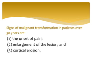 Signs of malignant transformation in patients over
30 years are:
(1) the onset of pain;
(2) enlargement of the lesion; and
(3) cortical erosion.
 