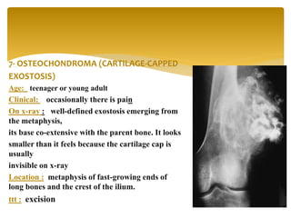 7- OSTEOCHONDROMA (CARTILAGE-CAPPED
EXOSTOSIS)
Age: teenager or young adult
Clinical: occasionally there is pain
On x-ray : well-defined exostosis emerging from
the metaphysis,
its base co-extensive with the parent bone. It looks
smaller than it feels because the cartilage cap is
usually
invisible on x-ray
Location : metaphysis of fast-growing ends of
long bones and the crest of the ilium.
ttt : excision
 
