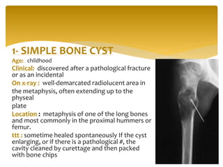 1- SIMPLE BONE CYST
Age: childhood
Clinical: discovered after a pathological fracture
or as an incidental
On x-ray : well-demarcated radiolucent area in
the metaphysis, often extending up to the
physeal
plate
Location : metaphysis of one of the long bones
and most commonly in the proximal hummers or
femur.
ttt : sometime healed spontaneously If the cyst
enlarging, or if there is a pathological #, the
cavity cleaned by curettage and then packed
with bone chips
 