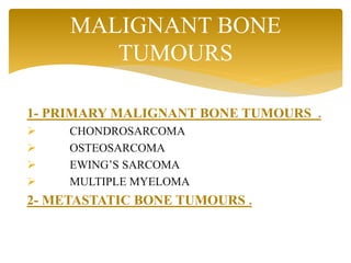 1- PRIMARY MALIGNANT BONE TUMOURS .
 CHONDROSARCOMA
 OSTEOSARCOMA
 EWING’S SARCOMA
 MULTIPLE MYELOMA
2- METASTATIC BONE TUMOURS .
MALIGNANT BONE
TUMOURS
 