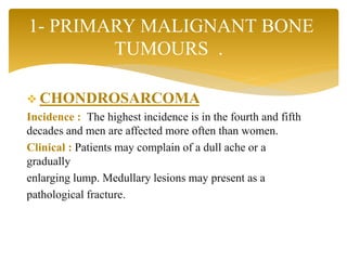  CHONDROSARCOMA
Incidence : The highest incidence is in the fourth and fifth
decades and men are affected more often than women.
Clinical : Patients may complain of a dull ache or a
gradually
enlarging lump. Medullary lesions may present as a
pathological fracture.
1- PRIMARY MALIGNANT BONE
TUMOURS .
 
