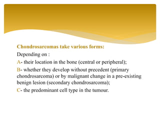 Chondrosarcomas take various forms:
Depending on :
A- their location in the bone (central or peripheral);
B- whether they develop without precedent (primary
chondrosarcoma) or by malignant change in a pre-existing
benign lesion (secondary chondrosarcoma);
C- the predominant cell type in the tumour.
 
