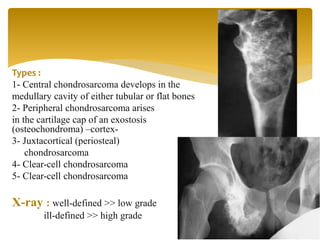 Types :
1- Central chondrosarcoma develops in the
medullary cavity of either tubular or flat bones
2- Peripheral chondrosarcoma arises
in the cartilage cap of an exostosis
(osteochondroma) –cortex-
3- Juxtacortical (periosteal)
chondrosarcoma
4- Clear-cell chondrosarcoma
5- Clear-cell chondrosarcoma
X-ray : well-defined >> low grade
ill-defined >> high grade
 