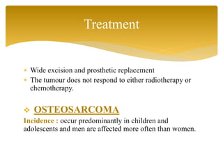  Wide excision and prosthetic replacement
 The tumour does not respond to either radiotherapy or
chemotherapy.
 OSTEOSARCOMA
Incidence : occur predominantly in children and
adolescents and men are affected more often than women.
Treatment
 