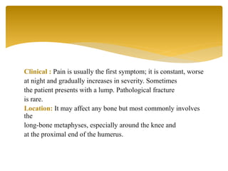 Clinical : Pain is usually the first symptom; it is constant, worse
at night and gradually increases in severity. Sometimes
the patient presents with a lump. Pathological fracture
is rare.
Location: It may affect any bone but most commonly involves
the
long-bone metaphyses, especially around the knee and
at the proximal end of the humerus.
 